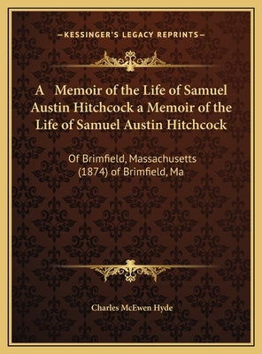 A Memoir of the Life of Samuel Austin Hitchcock a Memoir of the Life of Samuel Austin Hitchcock: Of Brimfield, Massachusetts (1874) of Brimfield, Ma by Hyde, Charles McEwen