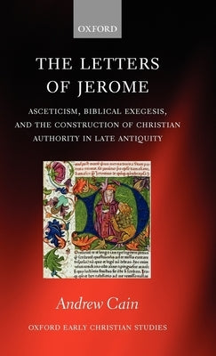 The Letters of Jerome: Asceticism, Biblical Exegesis, and the Construction of Christian Authority in Late Antiquity by Cain, Andrew