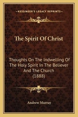 The Spirit Of Christ: Thoughts On The Indwelling Of The Holy Spirit In The Believer And The Church (1888) by Murray, Andrew