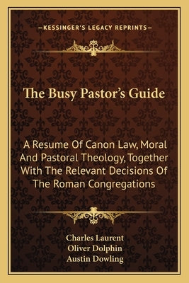 The Busy Pastor's Guide: A Resume of Canon Law, Moral and Pastoral Theology, Together with the Relevant Decisions of the Roman Congregations by Laurent, Charles