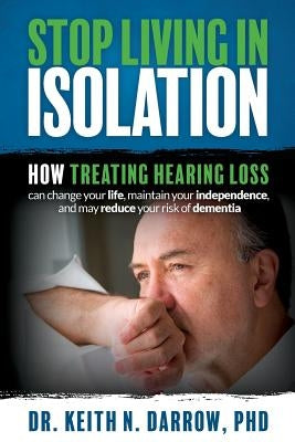 Stop Living In Isolation: How Treating Hearing Loss can change your life, maintain your independence, and may reduce your risk of dementia by Darrow Phd, Keith N.