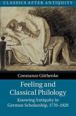 Feeling and Classical Philology: Knowing Antiquity in German Scholarship, 1770-1920 by G&#252;thenke, Constanze