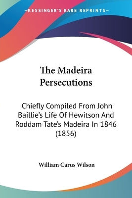 The Madeira Persecutions: Chiefly Compiled From John Baillie's Life Of Hewitson And Roddam Tate's Madeira In 1846 (1856) by Wilson, William Carus
