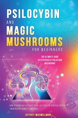 Psilocybin and Magic Mushrooms for Beginners: The Ultimate Guide to Psychedelic Psilocybin Mushrooms - How to Grow and Cultivate Them, Use Them for Sp by Macmillman, Jeffrey