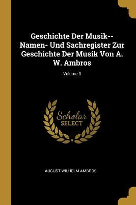 Geschichte Der Musik--Namen- Und Sachregister Zur Geschichte Der Musik Von A. W. Ambros; Volume 3 by Ambros, August Wilhelm
