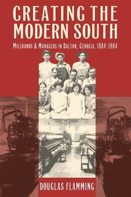 Creating the Modern South: Millhands and Managers in Dalton, Georgia, 1884-1984 by Flamming, Douglas