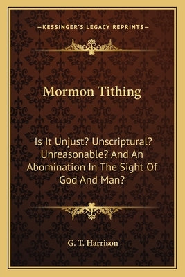 Mormon Tithing: Is It Unjust? Unscriptural? Unreasonable? and an Abomination in the Sight of God and Man? by Harrison, G. T.