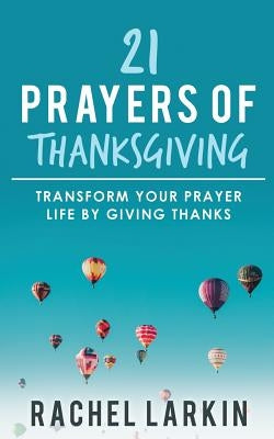 21 Prayers of Thanksgiving: Transform Your Prayer Life by Giving Thanks by Larkin, Rachel