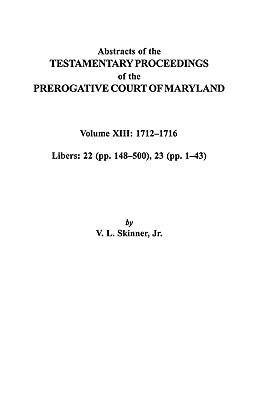 Abstracts of the Testamentary Proceedings of the Prerogative Court of Maryland. Volume XIII: 1712 Co1716; Libers 22 (Pp. 148 Co500), 23 (Pp. 1 Co43) by Skinner, Vernon L., Jr.