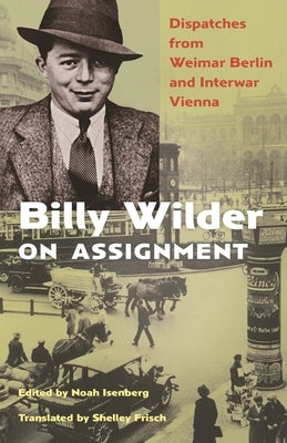 Billy Wilder on Assignment: Dispatches from Weimar Berlin and Interwar Vienna by Isenberg, Noah