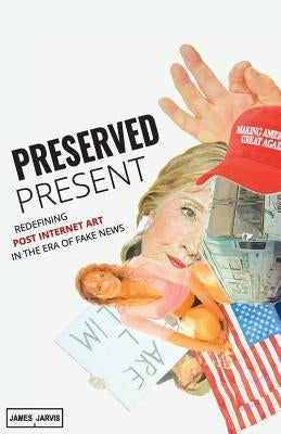 Preserved Present: Redefining Post Internet Art In The Era of Fake News by Olsen, Marisa