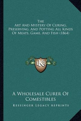 The Art and Mystery of Curing, Preserving, and Potting All Kinds of Meats, Game, and Fish (1864) by A. Wholesale Curer of Comestibles