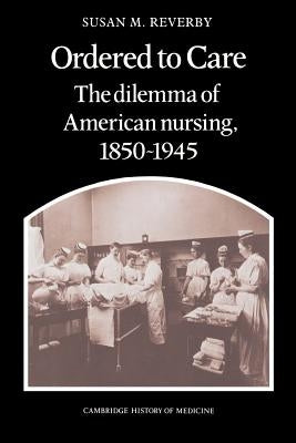 Ordered to Care: The Dilemma of American Nursing, 1850 1945 by Reverby, Susan M.