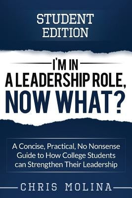 I'm in a Leadership Role, Now What?: A Concise, Practical, No Nonsense Guide to How College Students can Strengthen Their Leadership by Molina, Chris