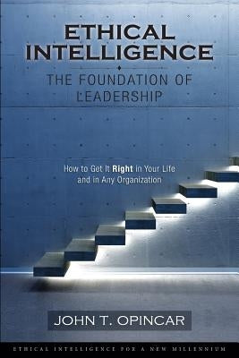 Ethical Intelligence: The Foundation of Leadership: How to Get It Right in Your Life and in Any Organization by Opincar, John