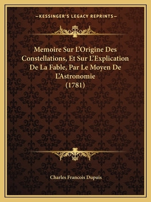 Memoire Sur L'Origine Des Constellations, Et Sur L'Explication De La Fable, Par Le Moyen De L'Astronomie (1781) by Dupuis, Charles Francois