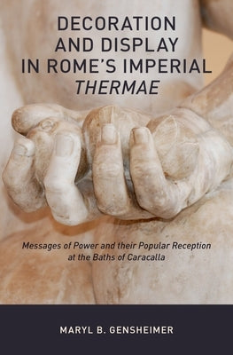 Decoration and Display in Rome's Imperial Thermae: Messages of Power and Their Popular Reception at the Baths of Caracalla by Gensheimer, Maryl B.