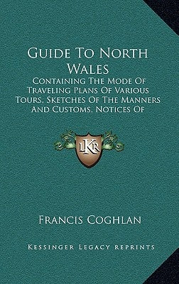 Guide to North Wales: Containing the Mode of Traveling Plans of Various Tours, Sketches of the Manners and Customs, Notices of Historical Ev by Coghlan, Francis