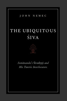 The Ubiquitous Siva: Somananda's Sivadrsti and His Tantric Interlocutors by Nemec, John