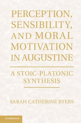 Perception, Sensibility, and Moral Motivation in Augustine: A Stoic-Platonic Synthesis by Byers, Sarah Catherine