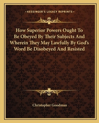 How Superior Powers Ought to Be Obeyed by Their Subjects and Wherein They May Lawfully by God's Word Be Disobeyed and Resisted by Goodman, Christopher