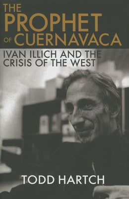 The Prophet of Cuernavaca: Ivan Illich and the Crisis of the West by Hartch, Todd