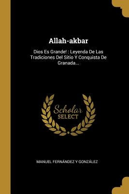 Allah-akbar: Dios Es Grande!: Leyenda De Las Tradiciones Del Sitio Y Conquista De Granada... by Manuel Fern&#225;ndez Y Gonz&#225;lez