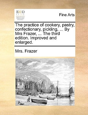 The Practice of Cookery, Pastry, Confectionary, Pickling, ... by Mrs Frazer, ... the Third Edition. Improved and Enlarged. by Frazer, Mrs