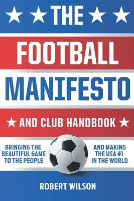 The Football Manifesto and Club Handbook: Bringing the Beautiful Game to the People and Making the USA #1 in the World by Wilson, Robert