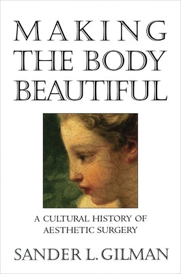 Making the Body Beautiful: A Cultural History of Aesthetic Surgery by Gilman, Sander L.