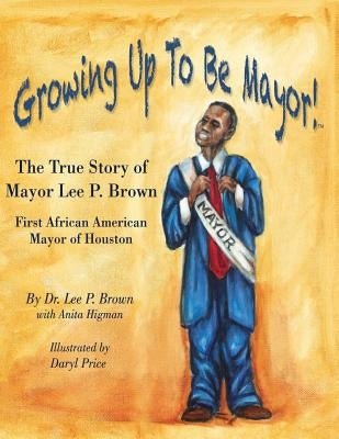 Growing Up To Be Mayor: The True Story of Mayor Lee Brown, First African American Mayor of Houston by Brown, Lee P.