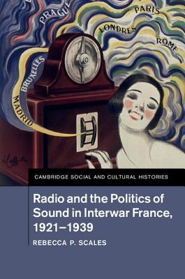 Radio and the Politics of Sound in Interwar France, 1921-1939 by Scales, Rebecca P.