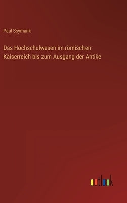 Das Hochschulwesen im römischen Kaiserreich bis zum Ausgang der Antike by Ssymank, Paul