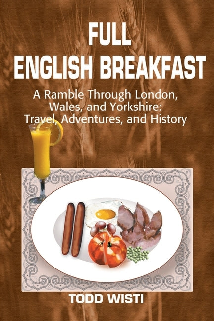 Full English Breakfast: A Ramble Through London, Wales, and Yorkshire: Travel, Adventures, and History by Wisti, Todd