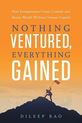 Nothing Ventured, Everything Gained: How Entrepreneurs Create, Control, and Retain Wealth Without Venture Capital by Rao, Dileep