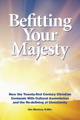 Befitting Your Majesty: How the Twenty-first Century Christian Contends with Cultural Assimilation and the Re-defining of Christianity by Mackey, Jim