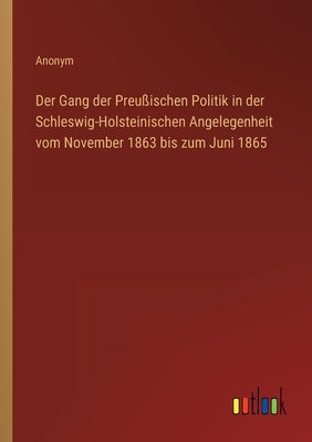Der Gang der Preußischen Politik in der Schleswig-Holsteinischen Angelegenheit vom November 1863 bis zum Juni 1865 by Anonym