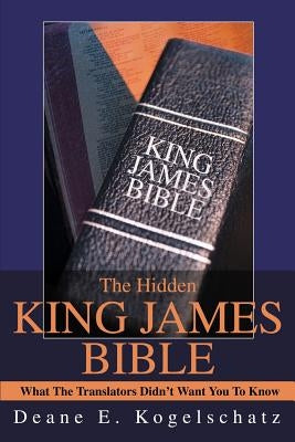 The Hidden King James Bible: What The Translators Didn't Want You To Know by Kogelschatz, Deane E.