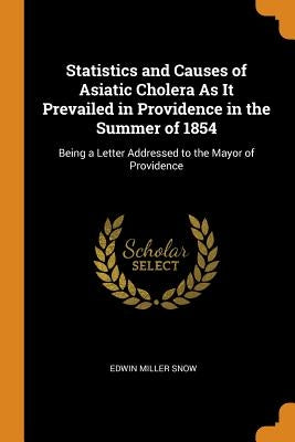 Statistics and Causes of Asiatic Cholera as It Prevailed in Providence in the Summer of 1854: Being a Letter Addressed to the Mayor of Providence by Snow, Edwin Miller