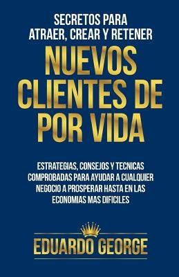 Secretos para Atraer, Crear y Retener Nuevos Clientes De Por Vida: Estrategias, consejos y técnicas para hacer crecer CUALQUIER negocio, hasta en las by George, Eduardo