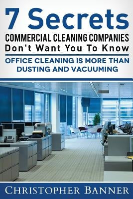 7 Secrets Commercial Cleaning Companies Don't Want You To Know: Office Cleaning Is More Than Dusting and Vacuuming by Banner, Christopher