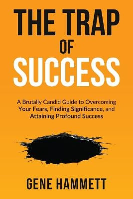 The Trap of Success: A Brutally Candid Guide to Overcoming Your Fears, Finding Significance, and Attaining Profound Success by Hammett, Gene W.