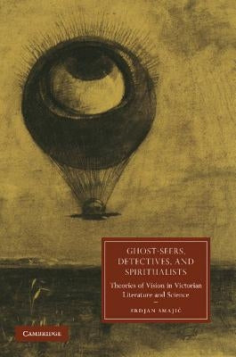 Ghost-Seers, Detectives, and Spiritualists: Theories of Vision in Victorian Literature and Science by Smajic, Srdjan