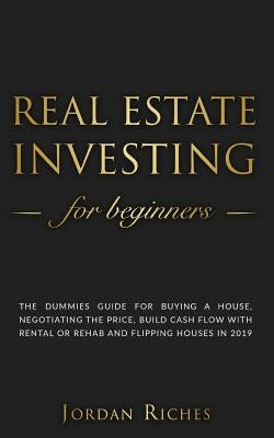 Real Estate Investing for Beginners: The dummies guide for buying a house, negotiating the price, build cash flow with rental or rehab and flipping ho by Riches, Jordan