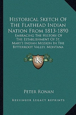 Historical Sketch Of The Flathead Indian Nation From 1813-1890: Embracing The History Of The Establishment Of St. Mary's Indian Mission In The Bitterr by Ronan, Peter