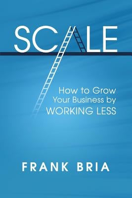 Scale: How to Grow Your Business by Working Less by Bria, Frank H.