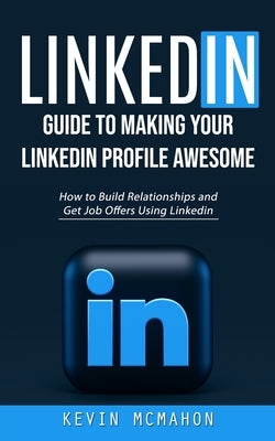 Linkedin: Guide to Making Your Linkedin Profile Awesome (How to Build Relationships and Get Job Offers Using Linkedin) by McMahon, Kevin