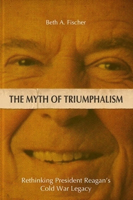 The Myth of Triumphalism: Rethinking President Reagan's Cold War Legacy by Fischer, Beth A.