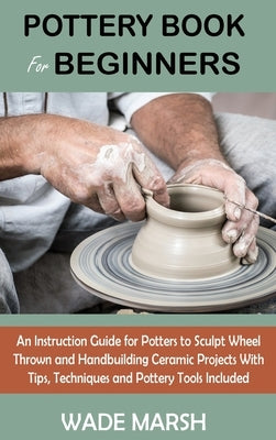Pottery Book for Beginners: An Instruction Guide for Potters to Sculpt Wheel Thrown and Handbuilding Ceramic Projects With Tips, Techniques and Po by Marsh, Wade