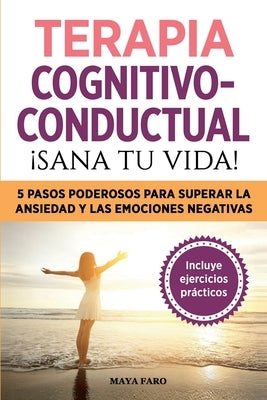 Terapia cognitivo- conductual: ¡sana tu vida!: 5 pasos poderosos para superar la ansiedad y las emociones negativas by Faro, Maya